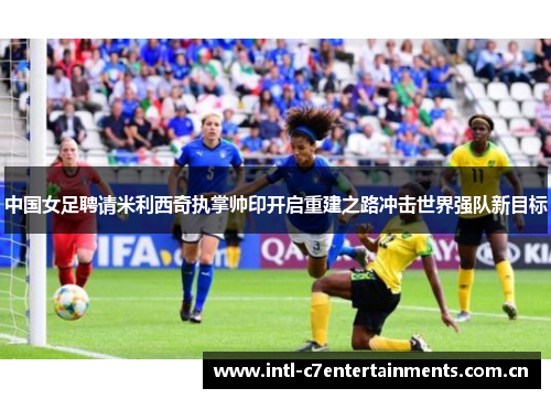 中国女足聘请米利西奇执掌帅印开启重建之路冲击世界强队新目标